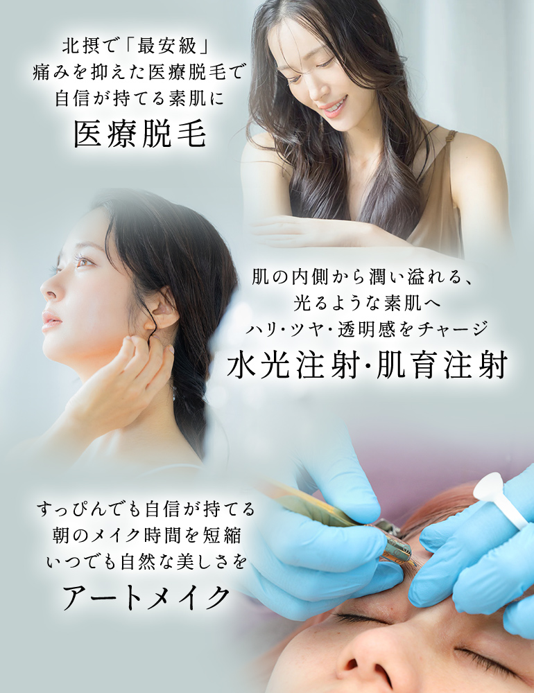 北摂で「最安級」痛みを抑えた医療脱毛で自信が持てる素肌に 医療脱毛 肌の内側から潤い溢れる、光るような素肌へ ハリ・ツヤ・透明感をチャージ 水光注射・肌育注射 すっぴんでも自信が持てる朝のメイク時間を短縮 いつでも自然な美しさを アートメイク