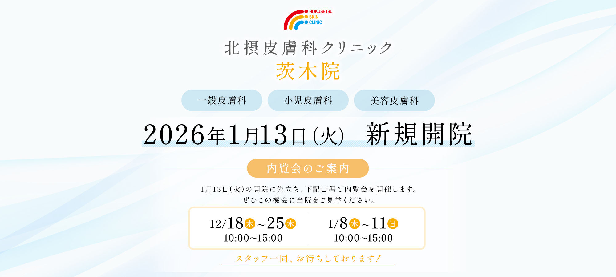 北摂皮膚科クリニック 茨木院 一般皮膚科 小児皮膚科 美容皮膚科 2026年1月13日(火) 新規開院 内覧会のご案内 1月13日(火)の開院に先立ち、下記日程で内覧会を開催します。ぜひこの機会に当院をご見学ください。 ・12月18日(木)～25日(木)10:00～15：00 ・1月8日(木) ～11日(日)10:00～15：00 スタッフ一同、お待ちしております！