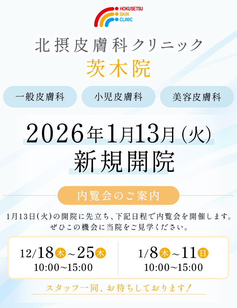 北摂皮膚科クリニック 茨木院 一般皮膚科 小児皮膚科 美容皮膚科 2026年1月13日(火) 新規開院 内覧会のご案内 1月13日(火)の開院に先立ち、下記日程で内覧会を開催します。ぜひこの機会に当院をご見学ください。 ・12月18日(木)～25日(木)10:00～15：00 ・1月8日(木) ～11日(日)10:00～15：00 スタッフ一同、お待ちしております！